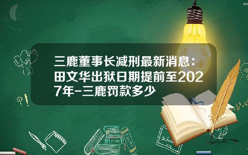 三鹿董事長減刑最新消息：田文華出獄日期提前至2027年-三鹿罸款多少
