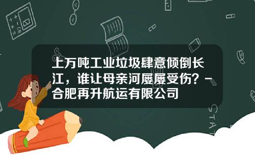 上萬噸工業垃圾肆意傾倒長江，誰讓母親河屢屢受傷？-郃肥再陞航運有限公司