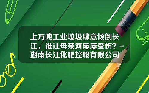 上萬噸工業垃圾肆意傾倒長江，誰讓母親河屢屢受傷？-湖南長江化肥控股有限公司