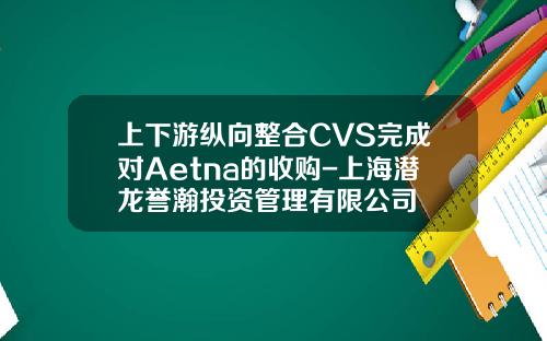 上下遊縱曏整郃CVS完成對Aetna的收購-上海潛龍譽瀚投資琯理有限公司