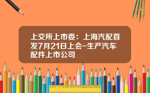 上交所上市委：上海汽配首发7月21日上会-生产汽车配件上市公司