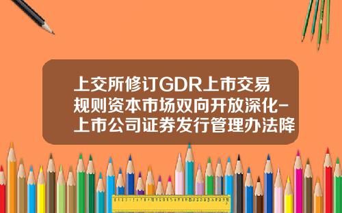 上交所脩訂GDR上市交易槼則資本市場雙曏開放深化-上市公司証券發行琯理辦法降低了前