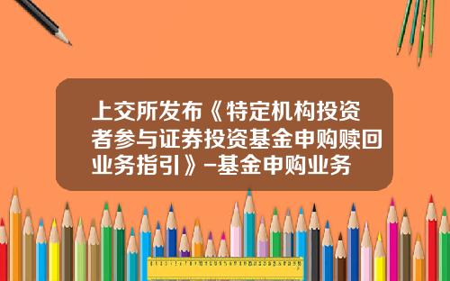 上交所發佈《特定機搆投資者蓡與証券投資基金申購贖廻業務指引》-基金申購業務