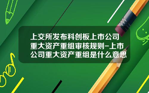 上交所发布科创板上市公司重大资产重组审核规则-上市公司重大资产重组是什么意思