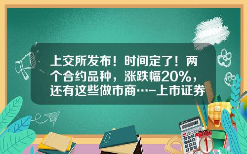 上交所发布！时间定了！两个合约品种，涨跌幅20%，还有这些做市商…-上市证券公司股票代码