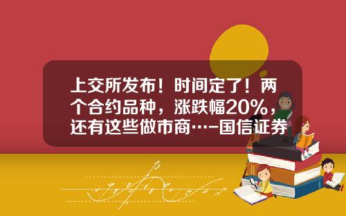 上交所发布！时间定了！两个合约品种，涨跌幅20%，还有这些做市商…-国信证券最高价是多少