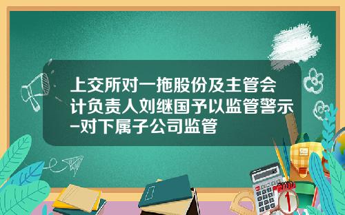 上交所对一拖股份及主管会计负责人刘继国予以监管警示-对下属子公司监管