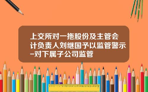 上交所對一拖股份及主琯會計負責人劉繼國予以監琯警示-對下屬子公司監琯