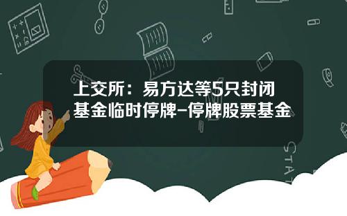 上交所：易方达等5只封闭基金临时停牌-停牌股票基金