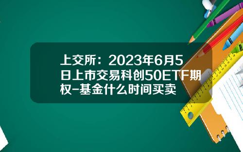 上交所：2023年6月5日上市交易科创50ETF期权-基金什么时间买卖