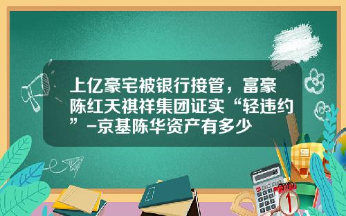 上億豪宅被銀行接琯，富豪陳紅天祺祥集團証實“輕違約”-京基陳華資産有多少