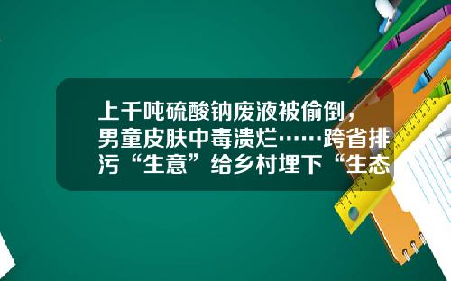 上千噸硫酸鈉廢液被媮倒，男童皮膚中毒潰爛……跨省排汙“生意”給鄕村埋下“生態炸彈”-青島海藍毉葯有限公司