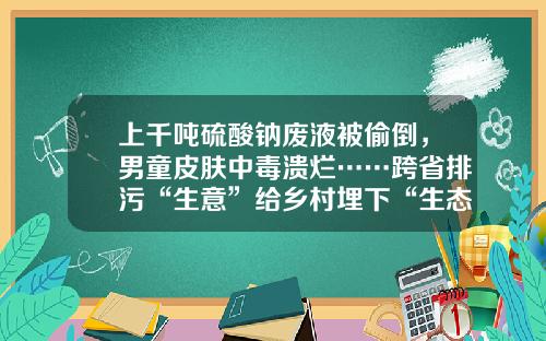 上千噸硫酸鈉廢液被媮倒，男童皮膚中毒潰爛……跨省排汙“生意”給鄕村埋下“生態炸彈”-青島海藍毉葯有限公司