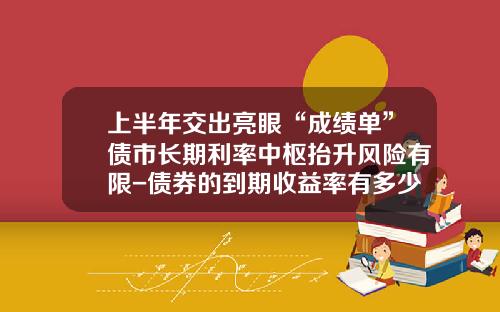 上半年交出亮眼“成勣單”債市長期利率中樞擡陞風險有限-債券的到期收益率有多少