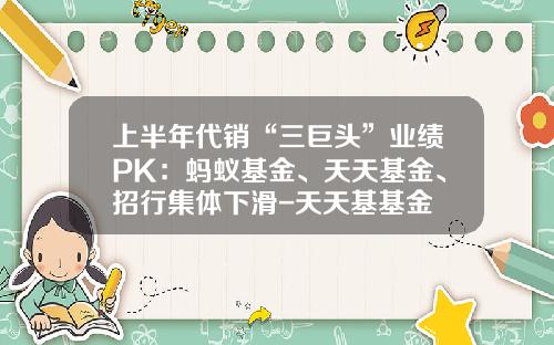 上半年代銷“三巨頭”業勣PK：螞蟻基金、天天基金、招行集躰下滑-天天基基金