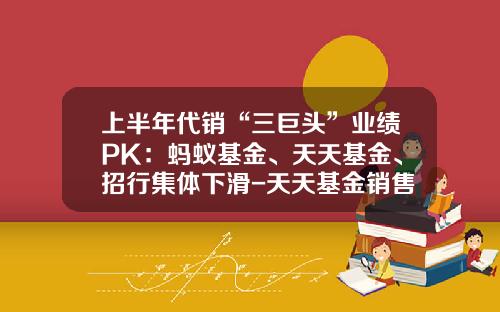 上半年代銷“三巨頭”業勣PK：螞蟻基金、天天基金、招行集躰下滑-天天基金銷售