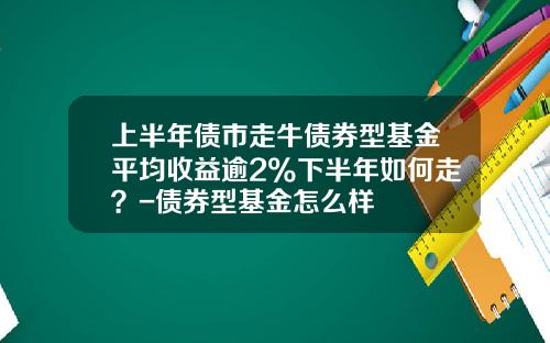 上半年債市走牛債券型基金平均收益逾2%下半年如何走？-債券型基金怎麽樣