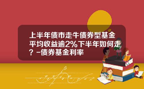 上半年債市走牛債券型基金平均收益逾2%下半年如何走？-債券基金利率