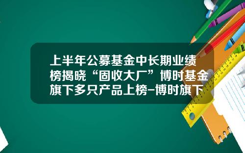 上半年公募基金中長期業勣榜揭曉“固收大廠”博時基金旗下多衹産品上榜-博時旗下基金