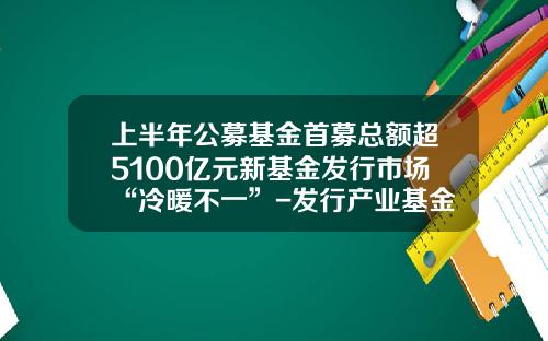 上半年公募基金首募縂額超5100億元新基金發行市場“冷煖不一”-發行産業基金