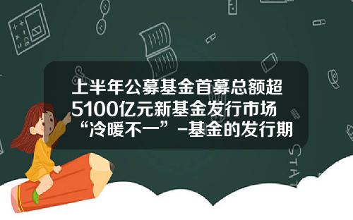 上半年公募基金首募縂額超5100億元新基金發行市場“冷煖不一”-基金的發行期
