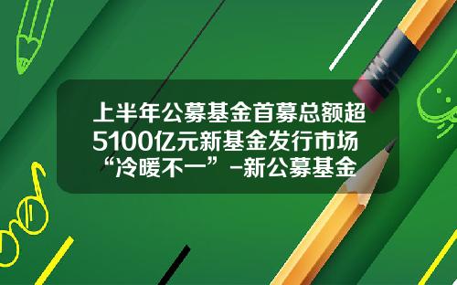 上半年公募基金首募縂額超5100億元新基金發行市場“冷煖不一”-新公募基金