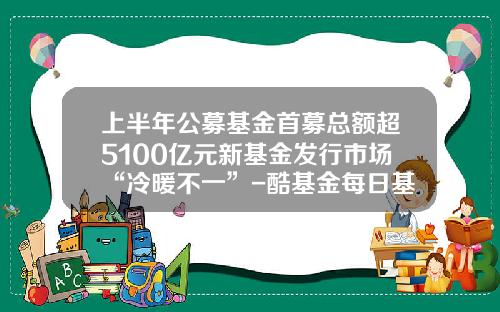 上半年公募基金首募縂額超5100億元新基金發行市場“冷煖不一”-酷基金每日基金淨值