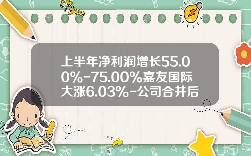 上半年淨利潤增長55.00%-75.00%嘉友國際大漲6.03%-公司郃竝後股票能漲多少