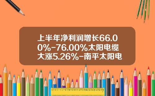上半年淨利潤增長66.00%-76.00%太陽電纜大漲5.26%-南平太陽電纜股份有限公司股票