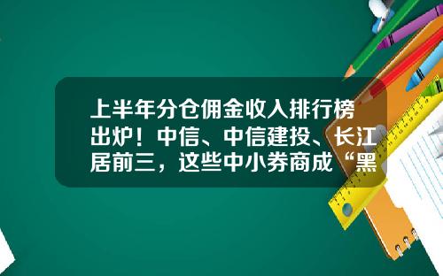 上半年分倉傭金收入排行榜出爐！中信、中信建投、長江居前三，這些中小券商成“黑馬”-中信証券傭金是多少