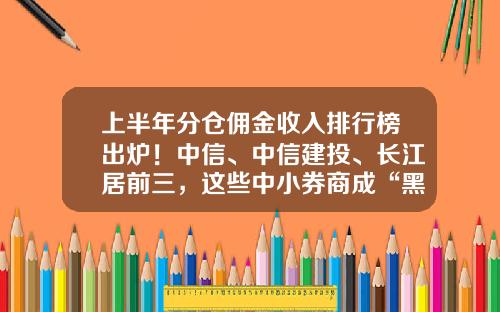 上半年分倉傭金收入排行榜出爐！中信、中信建投、長江居前三，這些中小券商成“黑馬”-長江証券手續費多少