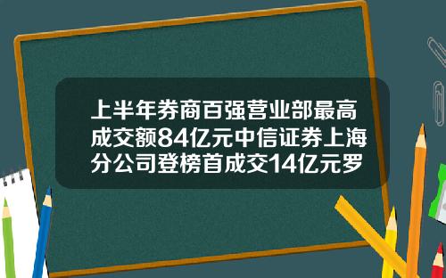 上半年券商百強營業部最高成交額84億元中信証券上海分公司登榜首成交14億元羅牛山-中信証券上海分公司