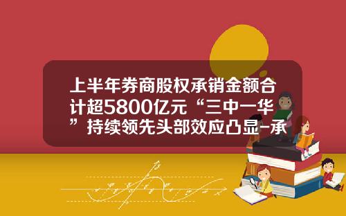 上半年券商股權承銷金額郃計超5800億元“三中一華”持續領先頭部傚應凸顯-承銷新股最多的証券公司