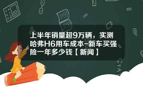上半年銷量超9萬輛，實測哈弗H6用車成本-新車買強險一年多少錢【新聞】