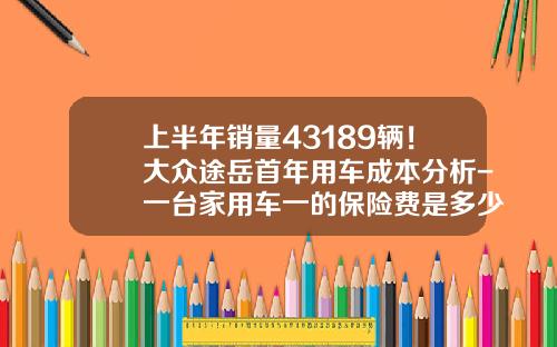 上半年銷量43189輛！大衆途嶽首年用車成本分析-一台家用車一的保險費是多少呢【新聞】