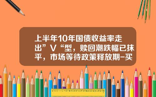 上半年10年国债收益率走出”V“型，赎回潮跌幅已抹平，市场等待政策释放期-买国债收益多少