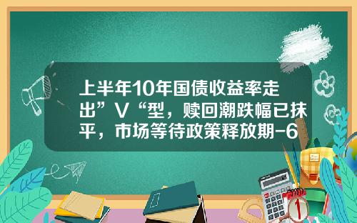 上半年10年國債收益率走出”V“型，贖廻潮跌幅已抹平，市場等待政策釋放期-6月10日國債利息是多少