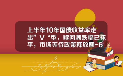 上半年10年國債收益率走出”V“型，贖廻潮跌幅已抹平，市場等待政策釋放期-6月10日國債利息是多少