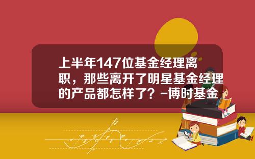 上半年147位基金經理離職，那些離開了明星基金經理的産品都怎樣了？-博時基金被查