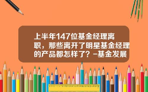 上半年147位基金經理離職，那些離開了明星基金經理的産品都怎樣了？-基金發展現狀