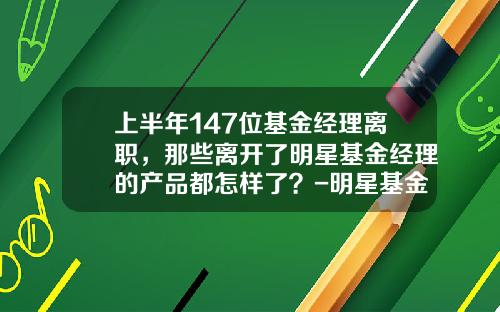 上半年147位基金經理離職，那些離開了明星基金經理的産品都怎樣了？-明星基金經理排名