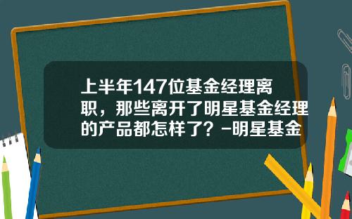 上半年147位基金经理离职，那些离开了明星基金经理的产品都怎样了？-明星基金经理排名