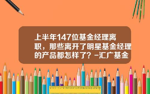 上半年147位基金經理離職，那些離開了明星基金經理的産品都怎樣了？-滙廣基金