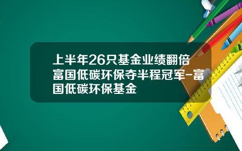 上半年26只基金业绩翻倍富国低碳环保夺半程冠军-富国低碳环保基金