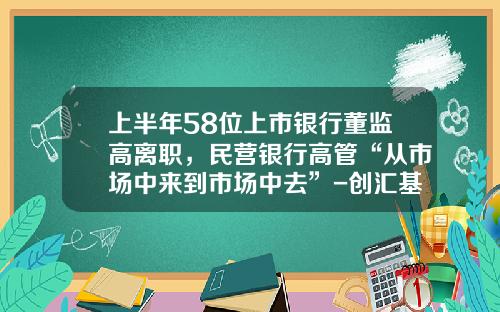 上半年58位上市银行董监高离职，民营银行高管“从市场中来到市场中去”-创汇基金