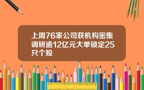 上周76家公司获机构密集调研逾12亿元大单锁定25只个股