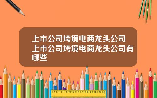 上市公司垮境電商龍頭公司上市公司垮境電商龍頭公司有哪些