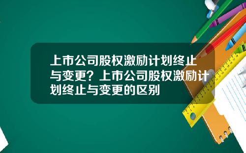 上市公司股權激勵計劃終止與變更？上市公司股權激勵計劃終止與變更的區別