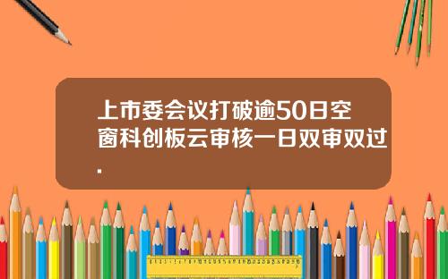 上市委會議打破逾50日空窗科創板雲讅核一日雙讅雙過.
