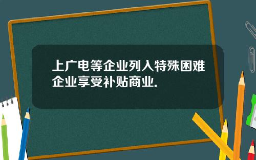 上广电等企业列入特殊困难企业享受补贴商业.